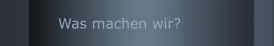Was machen wir? 